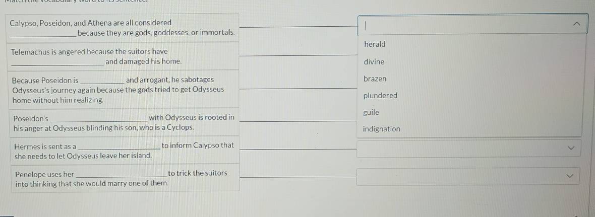 Calypso, Poseidon, and Athena are all considered
_because they are gods, goddesses, or immortals.
Telemachus is angered because the suitors have herald
_and damaged his home. divine
Because Poseidon is_ and arrogant, he sabotages brazen
Odysseus's journey again because the gods tried to get Odysseus
home without him realizing. plundered
guile
Poseidon's _with Odysseus is rooted in
his anger at Odysseus blinding his son, who is a Cyclops. indignation
Hermes is sent as a_ to inform Calypso that
she needs to let Odysseus leave her island.
Penelope uses her _to trick the suitors
into thinking that she would marry one of them.