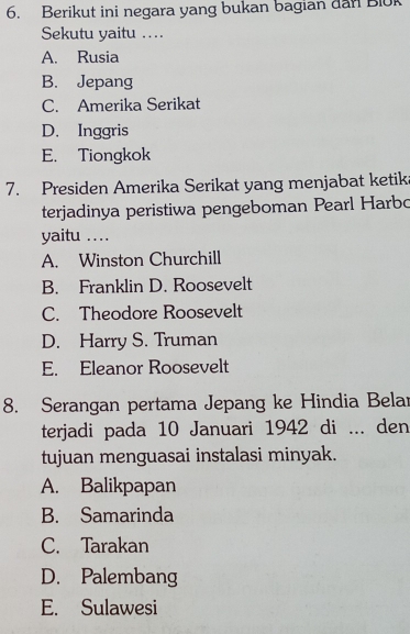 Berikut ini negara yang bukan bagian dan Blok
Sekutu yaitu ….
A. Rusia
B. Jepang
C. Amerika Serikat
D. Inggris
E. Tiongkok
7. Presiden Amerika Serikat yang menjabat ketik
terjadinya peristiwa pengeboman Pearl Harbo
yaitu …
A. Winston Churchill
B. Franklin D. Roosevelt
C. Theodore Roosevelt
D. Harry S. Truman
E. Eleanor Roosevelt
8. Serangan pertama Jepang ke Hindia Belar
terjadi pada 10 Januari 1942 di ... den
tujuan menguasai instalasi minyak.
A. Balikpapan
B. Samarinda
C. Tarakan
D. Palembang
E. Sulawesi