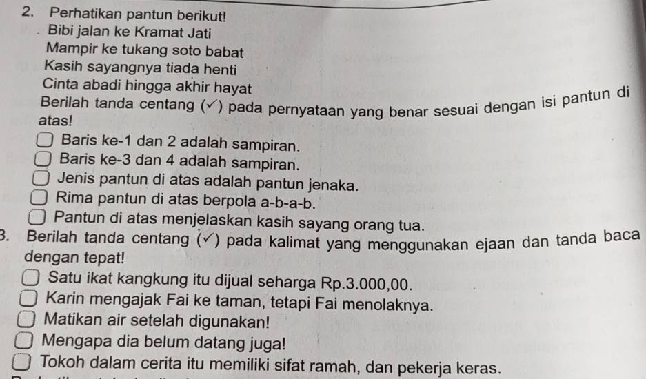 Perhatikan pantun berikut!
Bibi jalan ke Kramat Jati
Mampir ke tukang soto babat
Kasih sayangnya tiada henti
Cinta abadi hingga akhir hayat
Berilah tanda centang (√) pada pernyataan yang benar sesuai dengan isi pantun di
atas!
Baris ke -1 dan 2 adalah sampiran.
Baris ke -3 dan 4 adalah sampiran.
Jenis pantun di atas adalah pantun jenaka.
Rima pantun di atas berpola a-b-a-b.
Pantun di atas menjelaskan kasih sayang orang tua.
3. Berilah tanda centang (√) pada kalimat yang menggunakan ejaan dan tanda baca
dengan tepat!
Satu ikat kangkung itu dijual seharga Rp.3.000,00.
Karin mengajak Fai ke taman, tetapi Fai menolaknya.
Matikan air setelah digunakan!
Mengapa dia belum datang juga!
Tokoh dalam cerita itu memiliki sifat ramah, dan pekerja keras.