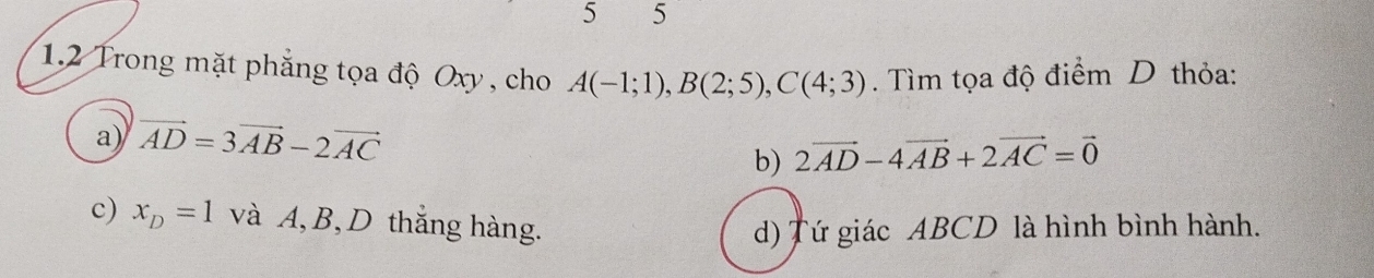 5 5
1.2 Trong mặt phẳng tọa độ Oxy, cho A(-1;1), B(2;5), C(4;3). Tìm tọa độ điểm D thỏa:
a) vector AD=3vector AB-2vector AC
b) 2vector AD-4vector AB+2vector AC=vector 0
c) x_D=1 và A, B, D thắng hàng.
d) Tứ giác ABCD là hình bình hành.