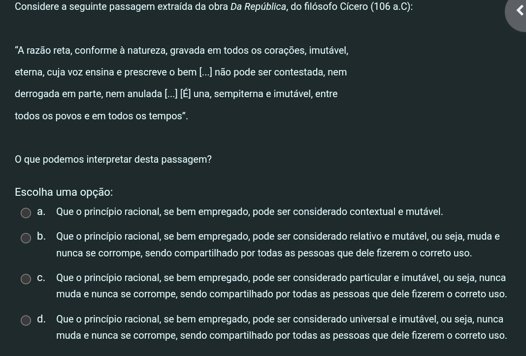 Considere a seguinte passagem extraída da obra Da República, do filósofo Cícero (106 a.C):
"A razão reta, conforme à natureza, gravada em todos os corações, imutável,
eterna, cuja voz ensina e prescreve o bem [...] não pode ser contestada, nem
derrogada em parte, nem anulada [...] [É] una, sempiterna e imutável, entre
todos os povos e em todos os tempos”.
O que podemos interpretar desta passagem?
Escolha uma opção:
a. Que o princípio racional, se bem empregado, pode ser considerado contextual e mutável.
b. Que o princípio racional, se bem empregado, pode ser considerado relativo e mutável, ou seja, muda e
nunca se corrompe, sendo compartilhado por todas as pessoas que dele fizerem o correto uso.
c. Que o princípio racional, se bem empregado, pode ser considerado particular e imutável, ou seja, nunca
muda e nunca se corrompe, sendo compartilhado por todas as pessoas que dele fizerem o correto uso.
d. Que o princípio racional, se bem empregado, pode ser considerado universal e imutável, ou seja, nunca
muda e nunca se corrompe, sendo compartilhado por todas as pessoas que dele fizerem o correto uso.