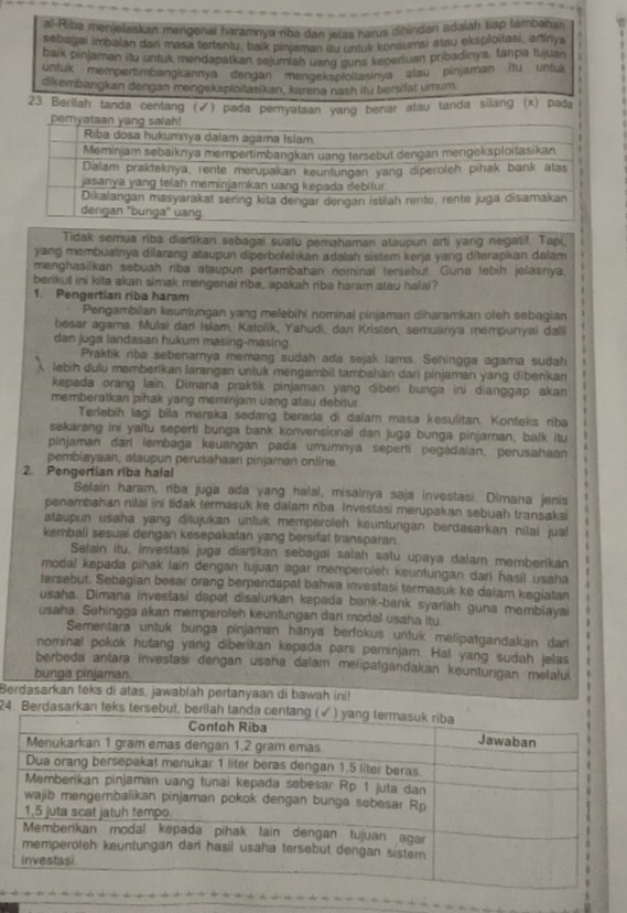 al-Riba menjelaskan mengenal haramnya-nba dan jelas harus dihindan adalah tap tambahan
sebagai imbalan dan masa tertentu, balk pinjaman itu untuk konsumsi atau eksploitasi, artinya
baik pinjaman itu untuk mendapatkan sejumiah uang guns keperiuan pribadinya, tanpa tujuai
untuk mempertimbangkannya dengan mengekspioitasinya alau pinjaman itu untuk
dikembangkan dengan mengeksploitasikan, karena nash itu bersitat umum
23 Berilah tanda centang (✔) pada pemyataan yang benar atau tanda silang (x) pada
Tidak semua riba diartikan sebagai sualu pemahaman ataupun arti yang negatif. Tapi,
yang membuatnya dilarang ataupun diperbolehkan adatah sistem kerja yang diterapkan dalam
menghasilkan sebuah riba ataupun pertambahan nominal tersebut Guna lobih jolasnya.
berikut ini kita akan simak mengenai riba, apakah riba haram atau halal?
1. Pengertian riba haram
Pengambilan keuntungan yang melebihi nominal pinjaman diharamkan oteh sebagian
besar agama. Mulai dan Islam, Katolik, Yahudi, dan Kristen, semuanya mempunyai dalli
dan juga landasan hukum masing-masing
Praktik riba sebenarnya memang sudah ada sejak lama. Sehingga agama sudah
lebih dulü momberikan larangan untuk mengambil tambahan dari pinjaman yang dibenkan
kepada orang lain. Dimana prakŭk pinjaman yang diberi bunga ini dianggap akan
memberatkan pihak yang meminjam uang atau debitur
Terlebih lagi bila mereka sedang berada di dalam masa kesulitan. Konteks riba
sekarang ini yaitu seperti bunga bank konvensional dan juga bunga pinjaman, balk itu
pinjaman dari lembaga keuangan pada umumnya seperti pegadaian, perusahaan
pembiayaan, ataupun perusahaan pinjaman online
2. Pengertian riba halal
Selain haram, riba juga ada yang halal, misalnya saja investasi. Dimana jenis
penambahan nilai ini tidak termasuk ke dalam riba Investasi merupakan sebuah transaksi
ataupun usaha yang ditujukan untuk memperoleh keuntungan berdasarkan nilai jual
kembali sesuai dengan kesepakatan yang bersifat transparan.
Selain itu, investasi juga diartikan sebagai salah satu upaya dalam memberikan
modal kepada pihak lain dengan tujuan agar memperoleh keuntungan dari hasil usaha
fersebut. Sebagian besar orang berpendapat bahwa investasi termasuk ke dalam kegiatan
usaha. Dimana investasi dapat disalurkan kepada bank-bank syariah guna membiayai
usaha. Sehingga akan memperoleh keuntungan dari modal usaha itu
Sementara untuk bunga pinjaman hanya berfokus untuk melipatgandakan dari
nominal pokok hutang yang diberikan kepada pars peminjam. Ha! yang sudah jelas
berbeda antara investasi dangan usaha dalam melipatgandakan keunturigan melalui
bunga pinjaman.
Berdasarkan teks di atas, jawablah pertanyaan di bawah ini!
24. Berdasarkan teks terse