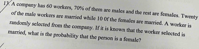 A company has 60 workers, 70% of them are males and the rest are females. Twenty 
of the male workers are married while 10 0f the females are married. A worker is 
randomly selected from the company. If it is known that the worker selected is 
married, what is the probability that the person is a female?