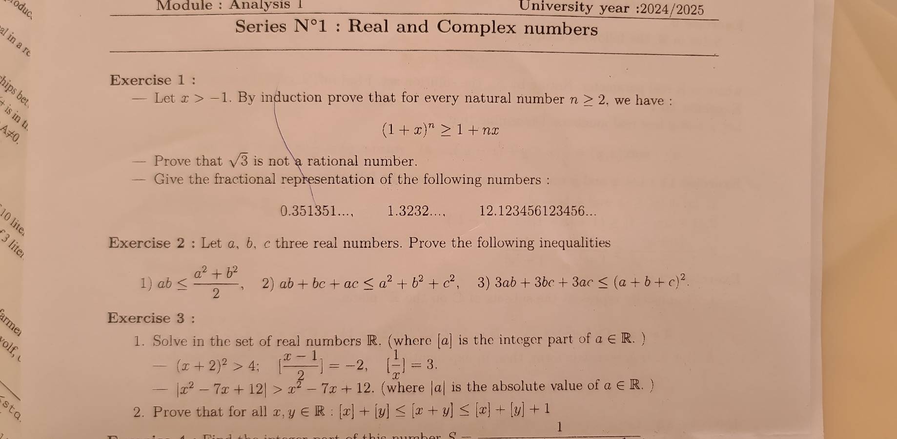 Module : Analysis 1 University year :2024/2025 
Yoduce 
Series N°1 : Real and Complex numbers 
l in a n 
Exercise 1 : 
hips bet 
— Let x>-1. By induction prove that for every natural number n≥ 2 , we have : 
is in t
A≠0.
(1+x)^n≥ 1+nx
— Prove that sqrt(3) is not a rational number. 
Give the fractional representation of the following numbers :
0.351351..., 1.3232.., 12.123456123456... 
10 lite 
Exercise 2 : Let a 、 b 、 c three real numbers. Prove the following inequalities 
3 liter 
1) ab≤  (a^2+b^2)/2  2) ab+bc+ac≤ a^2+b^2+c^2 3) 3ab+3bc+3ac≤ (a+b+c)^2. 
Exercise 3 : 
arme 
1. Solve in the set of real numbers R. (where [a] is the integer part of a∈ R. 1 
lf,
-(x+2)^2>4; [ (x-1)/2 ]=-2, [ 1/x ]=3.
-|x^2-7x+12|>x^2-7x+12. (where |α| is the absolute value of a∈ R

2. Prove that for all x, y∈ R:[x]+[y]≤ [x+y]≤ [x]+[y]+1
C_ 
1