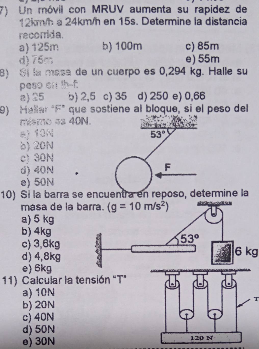 Un móvil con MRUV aumenta su rapidez de
12km/h a 24km/h en 15s. Determine la distancia
recorrida.
a) 125m b) 100m c) 85m
d)75m e) 55m
8) Si la masa de un cuerpo es 0,294 kg. Halle su
peso on ib--f.
a) 25 b) 2,5 c) 35 d) 250 e) 0,66
9) Hallar “F” que sostiene al bloque, si el peso del
mismo es 40N.
yor
a) 10N 53°
b) 20N
c) 30N
d) 40N
F
e) 50N
10) Si la barra se encuentra en reposo, determine la
masa de la b
a) 5 kg
b) 4kg
c) 3,6kg
d) 4,8kg
6 kg
e) 6kg
11) Calcular la te
a) 10N
T
b) 20N
c) 40N
d) 50N
e) 30N