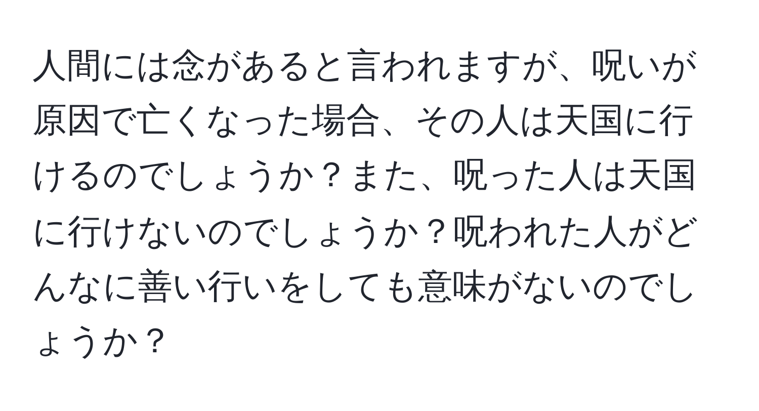 人間には念があると言われますが、呪いが原因で亡くなった場合、その人は天国に行けるのでしょうか？また、呪った人は天国に行けないのでしょうか？呪われた人がどんなに善い行いをしても意味がないのでしょうか？