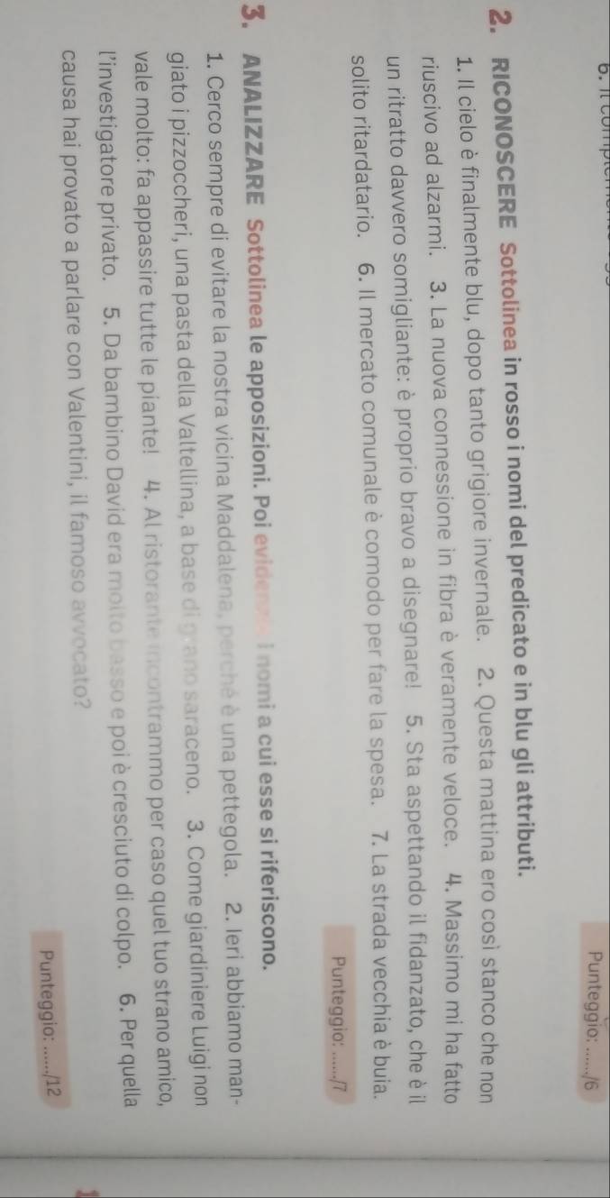 it comp Punteggio: _/6 
2. RICONOSCERE Sottolinea in rosso i nomi del predicato e in blu gli attributi. 
1. Il cielo è finalmente blu, dopo tanto grigiore invernale. 2. Questa mattina ero così stanco che non 
riuscivo ad alzarmi. 3. La nuova connessione in fibra è veramente veloce. 4. Massimo mi ha fatto 
un ritratto davvero somigliante: è proprio bravo a disegnare! 5. Sta aspettando il fidanzato, che è il 
solito ritardatario. 6. Il mercato comunale è comodo per fare la spesa. 7. La strada vecchia è buia. 
Punteggio: ....../7 
3. ANALIZZARE Sottolinea le apposizioni. Poi evidenze i nomi a cui esse si riferiscono. 
1. Cerco sempre di evitare la nostra vicina Maddalena, perché è una pettegola. 2. Ieri abbiamo man- 
giato i pizzoccheri, una pasta della Valtellina, a base di grano saraceno. 3. Come giardiniere Luigi non 
vale molto: fa appassire tutte le piante! 4. Al ristorante incontrammo per caso quel tuo strano amico, 
l’investigatore privato. 5. Da bambino David era molto basso e poi è cresciuto di colpo. 6. Per quella 
causa hai provato a parlare con Valentini, il famoso avvocato? 
Punteggio: ....../12
