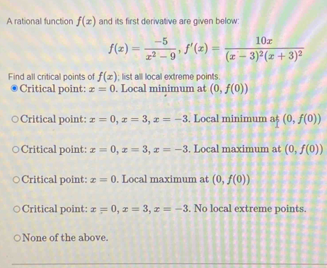 A rational function f(x) and its first derivative are given below:
f(x)= (-5)/x^2-9 , f'(x)=frac 10x(x-3)^2(x+3)^2
Find all critical points of f(x); list all local extreme points.
Critical point: x=0. Local minimum at (0,f(0))
Critical point: x=0, x=3, x=-3. Local minimum a$ (0,f(0))
Critical point: x=0, x=3, x=-3. Local maximum at (0,f(0))
Critical point: x=0. Local maximum at (0,f(0))
Critical point: x=0, x=3, x=-3. No local extreme points.
None of the above.