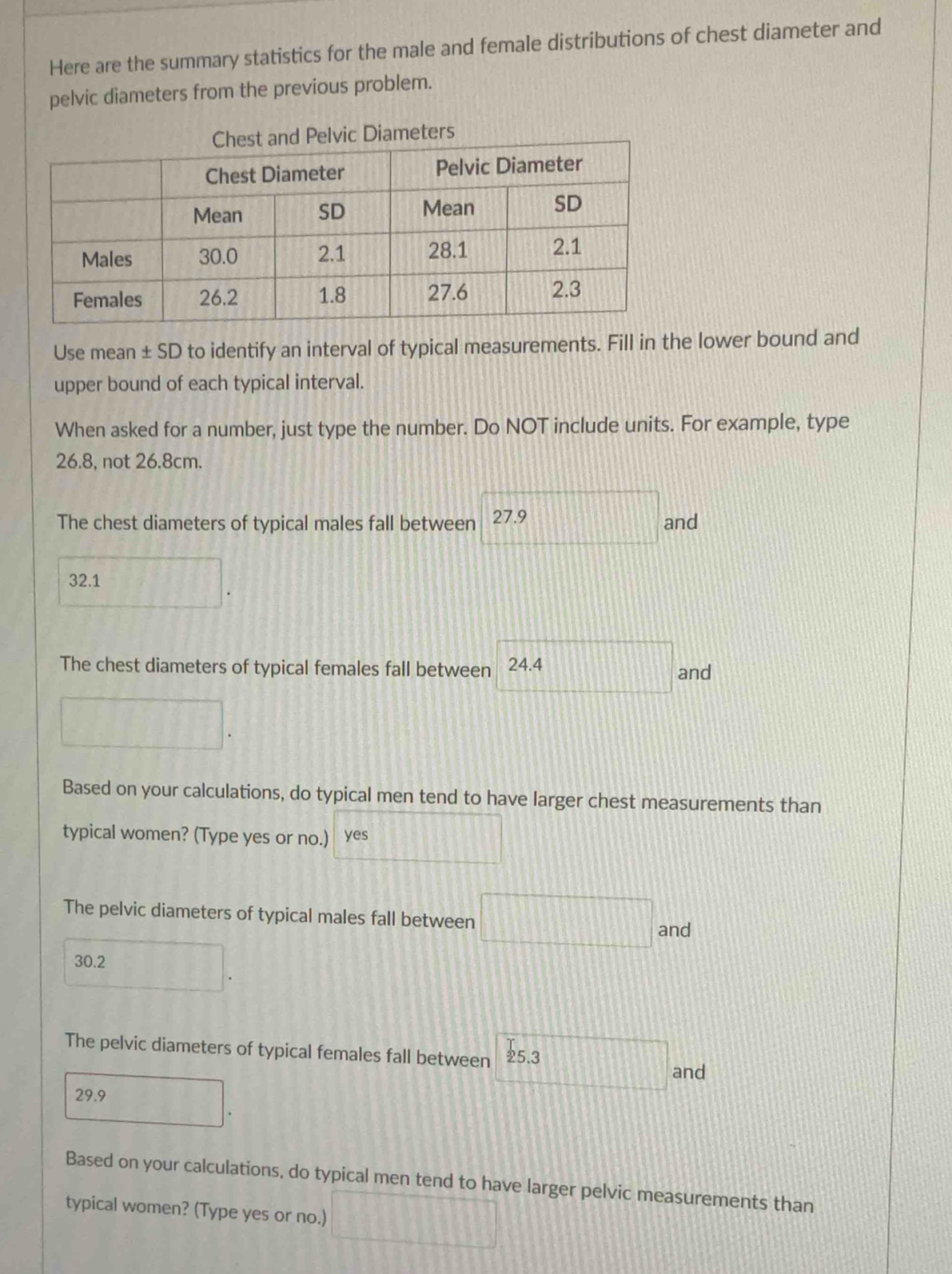 Here are the summary statistics for the male and female distributions of chest diameter and 
pelvic diameters from the previous problem. 
Use mean ± SD to identify an interval of typical measurements. Fill in the lower bound and 
upper bound of each typical interval. 
When asked for a number, just type the number. Do NOT include units. For example, type
26.8, not 26.8cm. 
The chest diameters of typical males fall between 27.9 and
32.1
The chest diameters of typical females fall between 24.4
and 
□ 
Based on your calculations, do typical men tend to have larger chest measurements than 
typical women? (Type yes or no.) yes 
The pelvic diameters of typical males fall between.... and
30.2
The pelvic diameters of typical females fall between 
and
29.9
Based on your calculations, do typical men tend to have larger pelvic measurements than 
typical women? (Type yes or no.) △ CBE