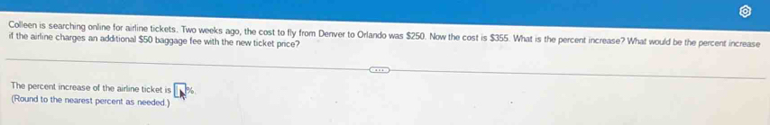 Colleen is searching online for airline tickets. Two weeks ago, the cost to fly from Denver to Orlando was $250. Now the cost is $355. What is the percent increase? What would be the percent increase 
if the airline charges an additional $50 baggage fee with the new ticket price? 
The percent increase of the airline ticket is □°
(Round to the nearest percent as needed.)