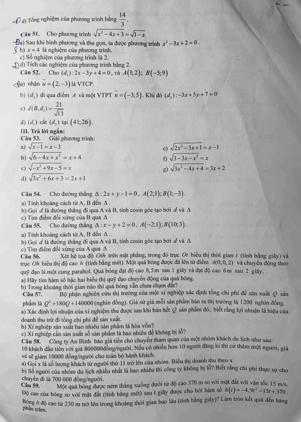 Tổng nghiệm của phương trình bằng  14/3 .
Câu 51. Cho phương trình sqrt(x^2-4x+3)=sqrt(1-x)
a) Sau khi bình phương và thu gọn, ta được phương trình x^2-3x+2=0.
b) x=4 là nghiệm của phương trình.
c) Số nghiệm của phương trình là 2.
d) Tích các nghiệm của phương trình bằng 2.
Câu 52. Cho (d_1):2x-3y+4=0 , và A(1;2);B(-5;9)
(a) nhận vector u=(2;-3) là VTCP.
b) (d_2) đi qua điểm A và một VTPT vector n=(-3;5). Khi do(d_2):-3x+5y+7=0
c) d(B,d_1)= 21/sqrt(13) 
d) (d_1) cắt (d_2) tại (41;26).
III. Trã lời ngắn:
Câu 53. Giải phương trình:
a) sqrt(x-1)=x-3 sqrt(2x^2-3x+1)=x-1
e)
b) sqrt(6-4x+x^2)=x+4 sqrt(3-3x-x^2)=x
f)
c) sqrt(-x^2+9x-5)=x sqrt(3x^2-4x+4)=3x+2
g)
d) sqrt(3x^2+6x+3)=2x+1
Câu 54. Cho đường thắng △ :2x+y-1=0,A(2;1);B(1;-3).
a) Tính khoảng cách từ A, B đến Δ .
b) Gọi đ là đường thẳng đi qua A và B, tính cosin góc tạo bới đ và Δ
c) Tìm điểm đối xứng của B qua Δ
Câu 55. Cho đường thắng △ :x-y+2=0,A(-2;1);B(10;3).
a) Tính khoảng cách từ A, B đến Δ .
b) Gọi d là đường thẳng đi qua A và B, tính cosin góc tạo bới đ và Δ
c) Tìm điểm đối xứng của A qua Δ
Câu 56. Xét hệ tọa độ Oth trên mặt phẳng, trong đó trục Ot biểu thị thời gian 1 (tính bằng giây) và
trục Oh biểu thị độ cao h (tính bằng mét). Một quả bóng được đá lên từ điểm A(0;0,2) và chuyền động theo
quỹ đạo là một cung parabol. Quả bóng đạt độ cao 8,5m sau 1 giây và đạt độ cao 6m sau 2 giây.
a) Hãy tìm hàm số bậc hai biểu thị quỹ đạo chuyển động của quả bóng.
b) Trong khoảng thời gian nào thì quả bóng vẫn chưa chạm đất?
Câu 57. Bộ phận nghiên cứu thị trường của một xí nghiệp xác định tổng chi phí đề sản xuất Q sản
phẩm là Q^2+180Q+140000 (nghìn đồng). Giả sử giá mỗi sản phầm bán ra thị trường là 1200 nghìn đồng.
a) Xác định lợi nhuận của xí nghiệm thu được sau khi bán hết Q sản phầm đó., biết rằng lợi nhuận là hiệu của
doanh thu trừ đi tổng chi phí đề sản xuất.
b) Xí nghiệp sản xuất bao nhiêu sản phẩm là hòa vốn?
c) Xí nghiệp cần sản xuất số sản phẩm là bao nhiêu đề không bị lỗ?
Câu 58. Công ty An Bình báo giá tiền cho chuyến tham quan của một nhóm khách du lịch như sau:
10 khách đầu tiên với giá 800000đồng/người. Nếu có nhiều hơn 10 người đăng kí thì cứ thêm một người, giá
vé sẽ giảm 10000 đồng/người cho toàn bộ hành khách.
a) Gọi x là số lượng khách từ người thứ 11 trở lên của nhóm. Biểu thị doanh thu theo x
b) Số người của nhóm du lịch nhiều nhất là bao nhiêu thì công ty không bị lỗ? Biết rằng chi phí thực sự cho
chuyến đi là 700 000 đồng/người.
Câu 59. Một quả bóng được ném thẳng xuống dưới từ độ cao 370 m so với mặt đất với vận tốc 15 m/s.
Độ cao của bóng so với mặt đất (tính bằng mét) sau t giây được cho bởi hàm số h(t)=-4,9t^2-15t+370.
Bóng ở độ cao từ 230 m trở lên trong khoảng thời gian bao lâu (tính bằng giây)? Làm tròn kết quả đến hàng
phần trăm.