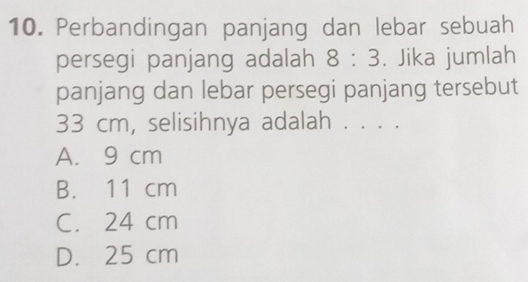 Perbandingan panjang dan lebar sebuah
persegi panjang adalah 8:3. Jika jumlah
panjang dan lebar persegi panjang tersebut
33 cm, selisihnya adalah . . . .
A. 9 cm
B. 11 cm
C. 24 cm
D. 25 cm