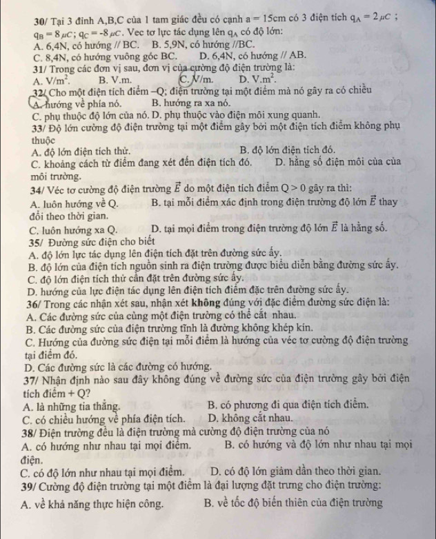 30/ Tại 3 đinh A,B,C của 1 tam giác đều có cạnh a=15cm có 3 điện tích q_A=2mu C;
q_B=8mu C;q_C=-8mu C. Vec tơ lực tác dụng lên q_A có độ lớn:
A. 6,4N, có hướng //BC B. 5,9N, có hướng //BC.
C. 8,4N, có hướng vuông góc BC. D. 6,4N, có hướng gparallel AB.
31/ Trong các đơn vị sau, đơn vị của cường độ điện trường là:
A. V/m^2. B. V.m. C. V/m. D. V.m^2.
32/ Cho một điện tích điểm -Q; điện trường tại một điểm mà nó gây ra có chiều
A. hướng về phía nó. B. hướng ra xa nó.
C. phụ thuộc độ lớn của nó. D. phụ thuộc vào điện môi xung quanh.
33/ Độ lớn cường độ điện trường tại một điểm gây bởi một điện tích điểm không phụ
thuộc
A. độ lớn điện tích thử. B. độ lớn điện tích đó.
C. khoảng cách từ điểm đang xét đến điện tích đó. D. hằng số điện môi của của
môi trường.
34/ Véc tơ cường độ điện trường vector E do một điện tích điểm Q>0 gây ra thì:
A. luôn hướng về Q. B. tại mỗi điểm xác định trong điện trường độ lớn vector E thay
đổi theo thời gian.
C. luôn hướng xa Q. D. tại mọi điểm trong điện trường độ lớn vector E là hằng số.
35/ Đường sức điện cho biết
A. độ lớn lực tác dụng lên điện tích đặt trên đường sức ấy.
B. độ lớn của điện tích nguồn sinh ra điện trường được biểu diễn bằng đường sức ấy.
C. độ lớn điện tích thử cần đặt trên đường sức ấy.
D. hướng của lực điện tác dụng lên điện tích điểm đặc trên đường sức ấy.
36/ Trong các nhận xét sau, nhận xét không đúng với đặc điểm đường sức điện là:
A. Các đường sức của cùng một điện trường có thể cắt nhau.
B. Các đường sức của điện trường tĩnh là đường không khép kín.
C. Hướng của đường sức điện tại mỗi điểm là hướng của véc tơ cường độ điện trường
tại điểm đó.
D. Các đường sức là các đường có hướng.
37/ Nhận định nào sau đây không đúng về đường sức của điện trường gây bởi điện
tích điểm + Q?
A. là những tia thắng.  B. có phương đi qua điện tích điểm.
C. có chiều hướng về phía điện tích. D. không cắt nhau.
38/ Điện trường đều là điện trường mà cường độ điện trường của nó
A. có hướng như nhau tại mọi điểm. B. có hướng và độ lớn như nhau tại mọi
điện.
C. có độ lớn như nhau tại mọi điểm. D. có độ lớn giảm dần theo thời gian.
39/ Cường độ điện trường tại một điểm là đại lượng đặt trưng cho điện trường:
A. về khả năng thực hiện công. B. về tốc độ biến thiên của điện trường