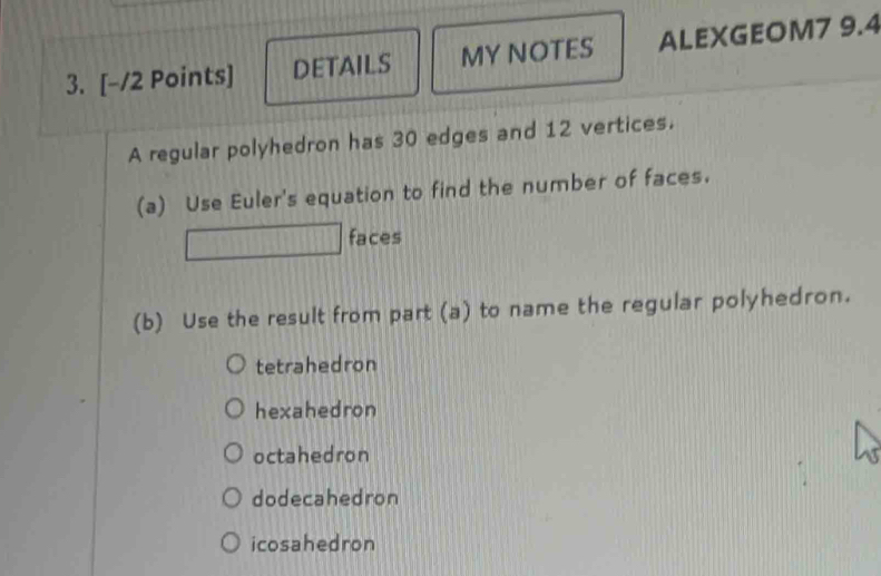 DETAILS MY NOTES ALEXGEOM7 9.4
A regular polyhedron has 30 edges and 12 vertices.
(a) Use Euler's equation to find the number of faces.
faces
(b) Use the result from part (a) to name the regular polyhedron.
tetrahedron
hexahedron
octahedron
dodecahedron
icosahedron