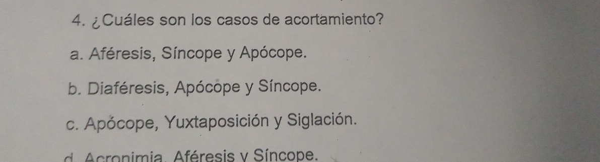 ¿Cuáles son los casos de acortamiento?
a. Aféresis, Síncope y Apócope.
b. Diaféresis, Apócope y Síncope.
c. Apócope, Yuxtaposición y Siglación.
ronimia. Aféresis v Síncope.