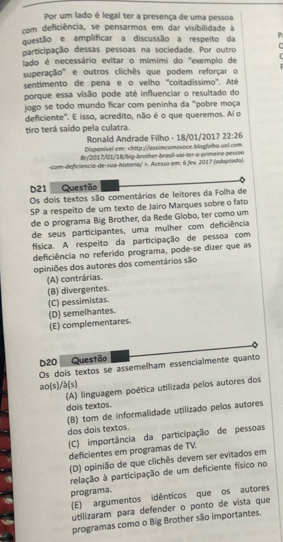 Por um lado é legal ter a presença de uma pessoa
com deficiência, se pensarmos em dar visibilidade à
questão e amplificar a discussão a respeito da P
participação dessas pessoas na sociedade. Por outro C
lado é necessário evitar o mimimi do "exemplo de
superação' e outros clichês que podem reforçar o
sentimento de pena e o velho ''coitadíssimo''. Até
porque essa visão pode até influenciar o resultado do
jogo se todo mundo ficar com peninha da “pobre moça
deficiente'. E isso, acredito, não é o que queremos. Aí o
tiro terá saído pela culatra.
Ronald Andrade Filho - 18/01/2017 22:26
Disponível em:. Acesso em: 6 fev. 2017 (adaptado).
D21  Questão
Os dois textos são comentários de leitores da Folha de
SP a respeito de um texto de Jairo Marques sobre o fato
de o programa Big Brother, da Rede Globo, ter como um
de seus participantes, uma mulher com deficiência
física. A respeito da participação de pessoa com
deficiência no referido programa, pode-se dizer que as
opiniões dos autores dos comentários são
(A) contrárias.
(B) divergentes.
(C) pessimistas.
(D) semelhantes.
(E) complementares.
D20 Questão
Os dois textos se assemelham essencialmente quanto
ao(s)/à(s)
(A) linguagem poética utilizada pelos autores dos
dois textos.
(B) tom de informalidade utilizado pelos autores
dos dois textos.
(C) importância da participação de pessoas
deficientes em programas de TV.
(D) opinião de que clichês devem ser evitados em
relação à participação de um deficiente físico no
programa.
(E) argumentos idênticos que os autores
utilizaram para defender o ponto de vista que
programas como o Big Brother são importantes.