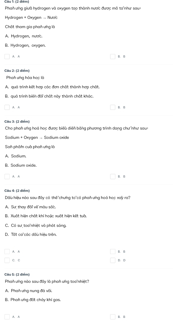 Cầu 1: (2 điểm)
Phan ưng giưã hydrogen và oxygen tao thành nược được mô ta'như sau:
Hydrogen + Oxygen - Nược
Chât tham gia phan ưng là
A. Hydrogen, nược.
B. Hydrogen, oxygen.
A. A B. B
Câu 2: (2 điểm)
Phan ưng hóa học là
A. quá trình kết hợp các đơn chất thành hợp chất.
B. quá trình biên đôi chất này thành chất khác.
A. A B. B
Câu 3: (2 điểm)
Cho phan ưng hoá học được biêu diên băng phương trình dang chư như sau:
Sodium + Oxyqen - Sodium oxide
San phâm cuà phan ưng là
A. Sodium.
B. Sodium oxide.
A. A B. B
Câu 4: (2 điểm)
Dâu hiệu nào sau đây có thê chưng to'có phan ưng hoá hoc xay ra?
A. Sư thay đôi về màu săc.
B. Xuất hiện chật khí hoặc xuất hiện kết tuà.
C. Có sư toa nhiệt và phát sáng.
D. Tất ca'các dâu hiệu trên.
A. A B. B
C. C D. D
Câu 5: (2 điểm)
Phan ưng nào sau đây là phan ưng toa nhiệt?
A. Phan ưng nung đá vôi.
B. Phan ưng đốt cháy khí gas.
A. A B. B