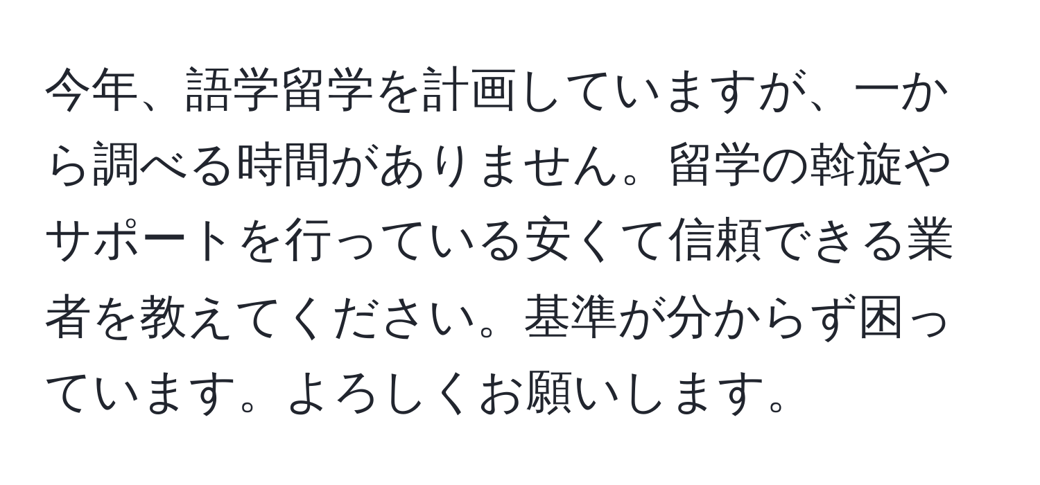 今年、語学留学を計画していますが、一から調べる時間がありません。留学の斡旋やサポートを行っている安くて信頼できる業者を教えてください。基準が分からず困っています。よろしくお願いします。