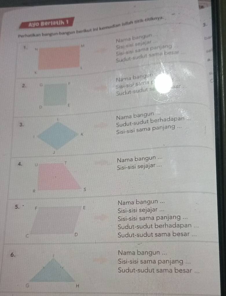 Ayo Beriatik 1
3-
Perhatikan bangun-bangun berikut ini kemudian isilah titlk-titiknya.
Nama bangun
ban
1.
Sise sisi sejajar ..
Sisi-sisi sama panjang
Sudut-sudut sama besar so
a.
Nama bangen
9
2.
Sisi-sisi satria 5
Sudut-sudut sa C
Nama bangun.
3.
Sudut-sudut berhadapan ...
Sisi-sisi sama panjang ...
4. Nama bangun ...
Sisi-sisi sejajar ...
5. Nama bangun ...
Sisi-sisi sejajar ...
Sisi-sisi sama panjang ...
Sudut-sudut berhadapan ...
Sudut-sudut sama besar ...
6.Nama bangun ...
Sisi-sisi sama panjang ...
Sudut-sudut sama besar ...