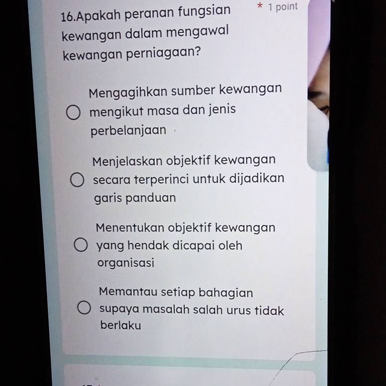 Apakah peranan fungsian * 1 point
kewangan dalam mengawal
kewangan perniagaan?
Mengagihkan sumber kewangan
mengikut masa dan jenis
perbelanjaan
Menjelaskan objektif kewangan
secara terperinci untuk dijadikan
garis panduan
Menentukan objektif kewangan
yang hendak dicapai oleh 
organisasi
Memantau setiap bahagian
supaya masalah salah urus tidak
berlaku