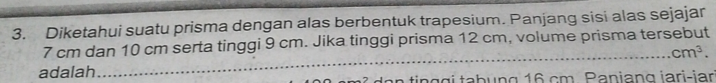 Diketahui suatu prisma dengan alas berbentuk trapesium. Panjang sisi alas sejajar 
_
7 cm dan 10 cm serta tinggi 9 cm. Jika tinggi prisma 12 cm, volume prisma tersebut
cm^3. 
adalah 
a n n g g i tabung 16 cm. Paniang iari-iar