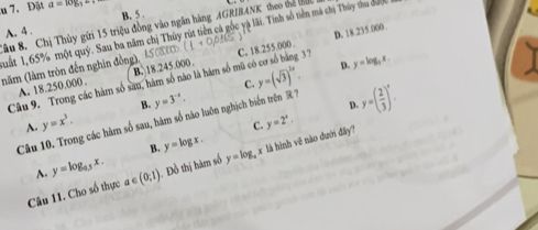 Đặt a=w_b1
A. 4. B. 5.
Sâu 8. Chị Thủy gửi 15 triệu đồng vào ngân hàng AGRIBANK theo thể t
uất 1,65% một quý. Sau ba năm chị Thủy rút tiền cả gốc yà lãi. Tinh số tiền mà chị Thủy thu được
37
(năm (làm tròn đến nghin đồng), 45080 1+0,0_ 165 C. 18.255.000 D. 18.235.000.
Câu 9. Trong các hàm số sau, hàm số nào là hàm số mũ ở B. 18.245.000.
A. 18.250.000.
C. y=(sqrt(3))^2x. D. y=log _5x.
B.
Câu 10. Trong các hàm số sau, hàm số nào luôn nghịch biển trên R? y=3^(-x).
D. y=( 2/3 )^x.
A. y=x^3. y=2^x. 
C.
B. y=log x. 
Câu 11. Cho số thực a ∈ (0,1). Đồ thị hàm số y=log _a x là hình về nào dưới đây?
A. y=log _0.5x.