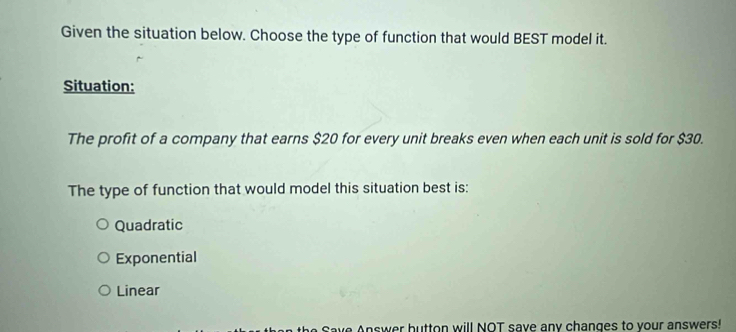 Given the situation below. Choose the type of function that would BEST model it.
Situation:
The profit of a company that earns $20 for every unit breaks even when each unit is sold for $30.
The type of function that would model this situation best is:
Quadratic
Exponential
Linear
Save Answer button will NOT save any changes to vour answers!