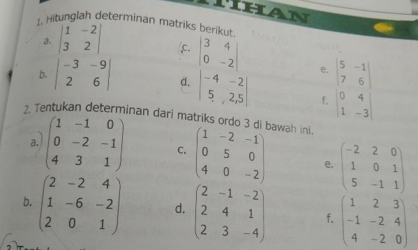 han 
1. Hitunglah determinan matriks berikut. 
a. beginvmatrix 1&-2 3&2endvmatrix
,C. beginvmatrix 3&4 0&-2endvmatrix e. beginvmatrix 5&-1 7&6endvmatrix
b. beginvmatrix -3&-9 2&6endvmatrix d. beginvmatrix -4&-2 5&2,5endvmatrix f. beginvmatrix 0&4 1&-3endvmatrix
2. Tentukan determinan dari matriks ordo 3 di bawah ini 
a. beginpmatrix 1&-1&0 0&-2&-1 4&3&1endpmatrix C. beginpmatrix 1&-2&-1 0&5&0 4&0&-2endpmatrix e. beginpmatrix -2&2&0 1&0&1 5&-1&1endpmatrix
b. beginpmatrix 2&-2&4 1&-6&-2 2&0&1endpmatrix d. beginpmatrix 2&-1&-2 2&4&1 2&3&-4endpmatrix f. beginpmatrix 1&2&3 -1&-2&4 4&-2&0endpmatrix