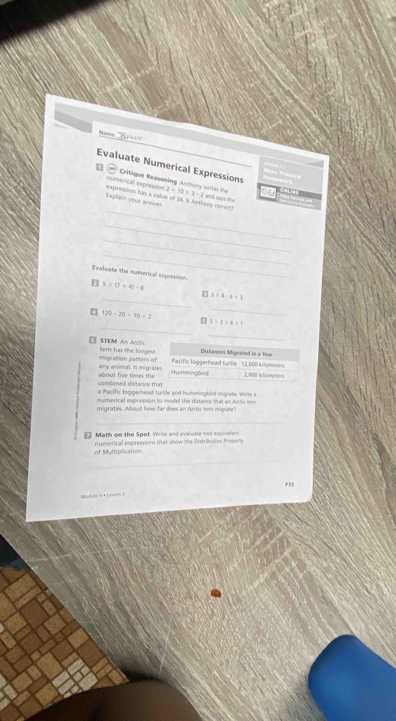 Name 
Evaluate Numerical Expressions 
D Mp Critique Reasoning Anthony writes the 2+10* 3-2
numerical expression and says the 
OE ONLIN 
_ 
expression has a value of 34. Is Anthony correct? 
Explain your answer. 
_ 
_ 
_ 
Evaluate the numerical expression.
5* (7+4)-8
_ 
ε 3* 8-6* 3
120-20/ 10+2
_ 
_
5+3* 4+1
STEM An Arctic 
_ 
tern has the longest Distances Migrated in a Year
migration pattern of Pacific loggerhead turtle 12,000 kilometers
any animal. It migrates 
about five times the Hummingbird 2,000 kilometers
combined distance that 
a Pacific loggerhead turtle and hummingbird migrate. Write a 
numerical expression to model the distance that an Arctic tern 
migrates. About how far does an Arctic tern migrate? 
_ 
Math on the Spot Write and evaluate two equivalent 
numerical expressions that show the Distributive Property 
of Multiplication. 
_ 
P33 
Module 4 × Lesson J