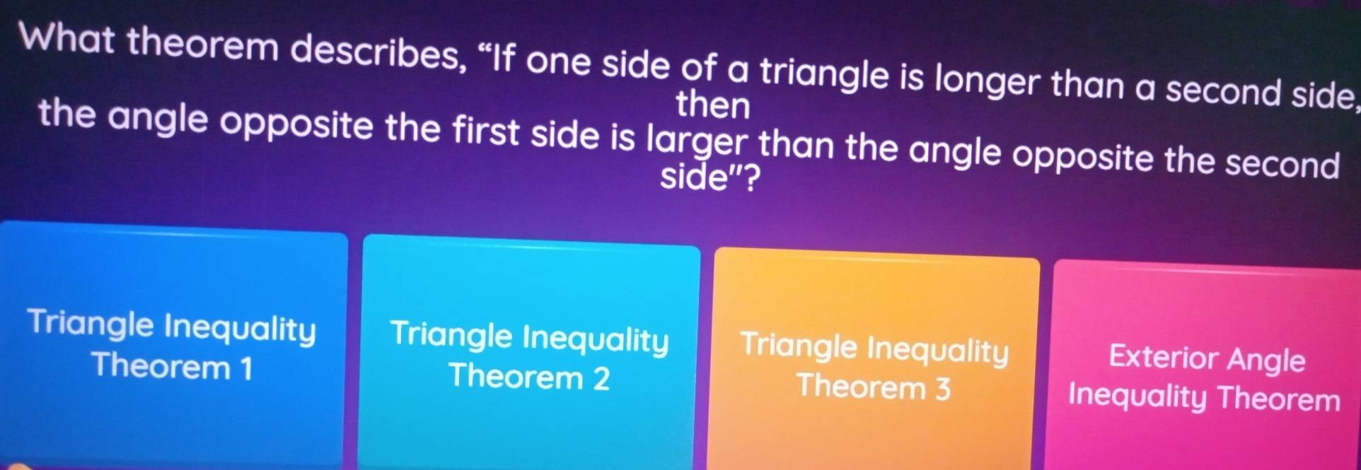 What theorem describes, “If one side of a triangle is longer than a second side,
then
the angle opposite the first side is larger than the angle opposite the second
side"?
Triangle Inequality Triangle Inequality Triangle Inequality Exterior Angle
Theorem 1 Theorem 2 Theorem 3 Inequality Theorem