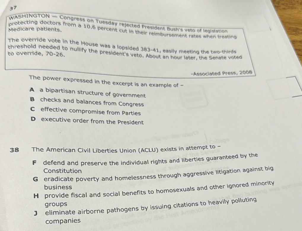 WASHINGTON — Congress on Tuesday rejected President Bush's veto of legislation
Medicare patients.
protecting doctors from a 10.6 percent cut in their reimbursement rates when treating
The override vote in the House was a lopsided 383-41, easily meeting the two-thirds
threshold needed to nullify the president's veto. About an hour later, the Senate voted
to override, 70-26.
-Associated Press, 2008
The power expressed in the excerpt is an example of -
A a bipartisan structure of government
B checks and balances from Congress
C effective compromise from Parties
D executive order from the President
38 The American Civil Liberties Union (ACLU) exists in attempt to -
F defend and preserve the individual rights and liberties guaranteed by the
Constitution
G eradicate poverty and homelessness through aggressive litigation against big
business
H provide fiscal and social benefits to homosexuals and other ignored minority
groups
J eliminate airborne pathogens by issuing citations to heavily polluting
companies