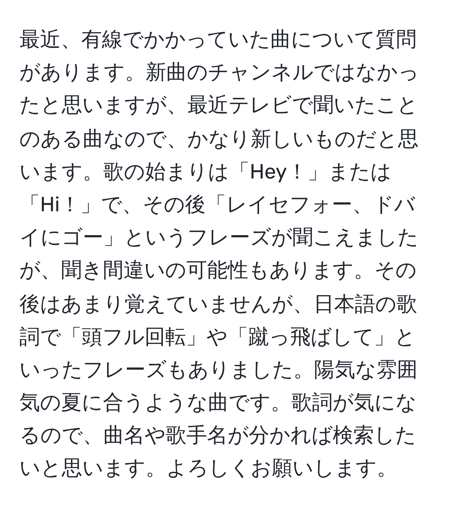 最近、有線でかかっていた曲について質問があります。新曲のチャンネルではなかったと思いますが、最近テレビで聞いたことのある曲なので、かなり新しいものだと思います。歌の始まりは「Hey！」または「Hi！」で、その後「レイセフォー、ドバイにゴー」というフレーズが聞こえましたが、聞き間違いの可能性もあります。その後はあまり覚えていませんが、日本語の歌詞で「頭フル回転」や「蹴っ飛ばして」といったフレーズもありました。陽気な雰囲気の夏に合うような曲です。歌詞が気になるので、曲名や歌手名が分かれば検索したいと思います。よろしくお願いします。