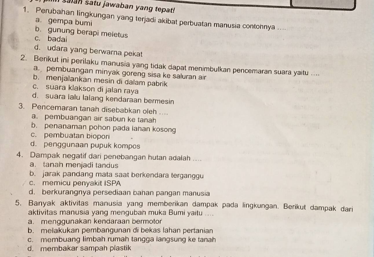 salan satu jawaban yang tepat!
1. Perubahan lingkungan yang terjadi akibat perbuatan manusia contohnya ....
a. gempa bumi
b. gunung berapi meletus
c. badai
d. udara yang berwarna pekat
2. Berikut jni perilaku manusia yang tidak dapat menimbulkan pencemaran suara yaitu ....
a. pembuangan minyak goreng sisa ke saluran air
b. menjalankan mesin di dalam pabrik
c. suara klakson di jalan raya
d. suara lalu lalang kendaraan bermesin
3. Pencemaran tanah disebabkan oleh ....
a. pembuangan air sabun ke tanah
b. penanaman pohon pada lahan kosong
c. pembuatan biopori
d. penggunaan pupuk kompos
4. Dampak negatif dari penebangan hutan adalah ....
a. tanah menjadi tandus
b. jarak pandang mata saat berkendara terganggu
c. memicu penyakit ISPA
d. berkurangnya persediaan bahan pangan manusia
5. Banyak aktivitas manusia yang memberikan dampak pada lingkungan. Berikut dampak dari
aktivitas manusia yang menguban muka Bumi yaitu ....
a. menggunakan kendaraan bermotor
b. melakukan pembangunan di bekas lahan pertanian
c. membuang limbah rumah tangga langsung ke tanah
d. membakar sampah plastik