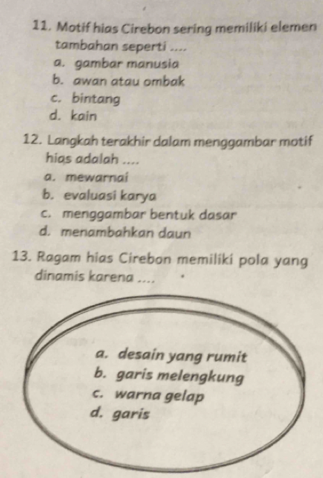 Motif hias Cirebon sering memiliki elemen
tambahan seperti ....
a. gambar manusia
b. awan atau ombak
c. bintang
d. kain
12. Langkah terakhir dalam menggambar motif
hias adalah ....
a. mewarnai
b. evaluasi karya
c. menggambar bentuk dasar
d. menambahkan daun
13. Ragam hias Cirebon memiliki pola yang
dinamis karena ....