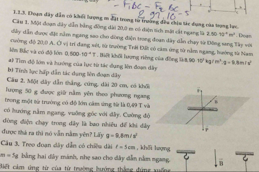 Đoạn dây dẫn có khối lượng m đặt trong từ trường đều chịu tác dụng của trọng lực. 
Câu 1. Một doạn dây dẫn bằng đồng dài 20,0 m có diện tích mặt cắt ngang là 2,50· 10^(-6)m^2. Đoạn 
dây dẫn được đặt nằm ngang sao cho dòng điện trong doạn dây dẫn chạy từ Đông sang Tây với 
cường độ 20,0 A. Ở vị trí đang xét, từ trường Trái Đất có cảm ứng từ nằm ngang, hướng từ Nam 
lên Bắc và có độ lớn 0,500· 10^(-4)T. Biết khối lượng riêng của đồng là 8 ,90. 10^3kg/m^3; g=9.8m/s^2
a) Tìm độ lớn và hướng của lực từ tác dụng lên đoạn dây 
b) Tính lực hấp dẫn tác dụng lên đoạn dây 
Câu 2. Một dây dẫn thẳng, cứng, dài 20 cm, có khối 
lượng 50 g được giữ nằm yên theo phương ngang 
trong một từ trường có độ lớn cảm ứng từ là 0,49 T và 
có hướng nằm ngang, vuông góc với dây. Cường độ 
dòng điện chạy trong dây là bao nhiêu để khi dây 
được thả ra thì nó vẫn nằm yên? Lấy g=9, 8m/s^2
Câu 3. Treo đoạn dây dẫn có chiều dài ell =5cm , khối lượng
m=5g bằng hai dây mảnh, nhẹ sao cho dây dẫn nằm ngang. 
vector B 
Biết cảm ứng từ của từ trường hướng thắng đứng xuống