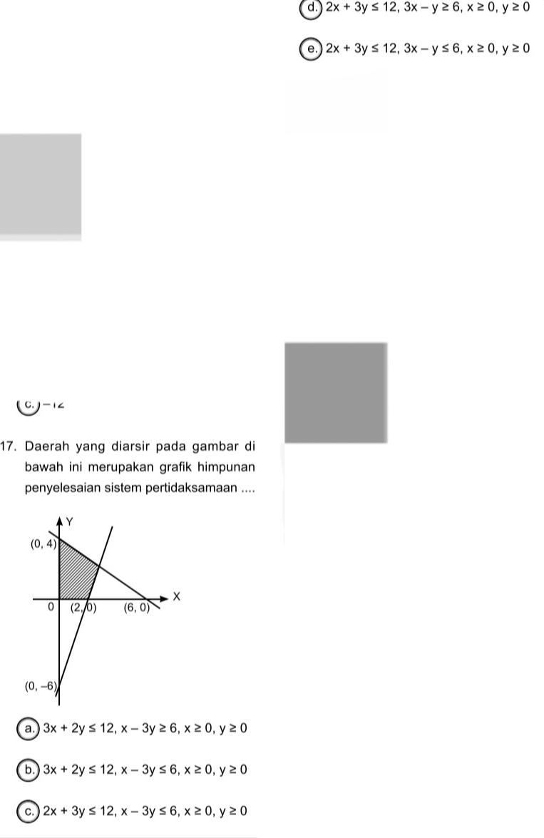 d. 2x+3y≤ 12,3x-y≥ 6,x≥ 0,y≥ 0
e. 2x+3y≤ 12,3x-y≤ 6,x≥ 0,y≥ 0
C. -1∠
17. Daerah yang diarsir pada gambar di
bawah ini merupakan grafik himpunan
penyelesaian sistem pertidaksamaan ....
a. 3x+2y≤ 12,x-3y≥ 6,x≥ 0,y≥ 0
b. 3x+2y≤ 12,x-3y≤ 6,x≥ 0,y≥ 0
C. 2x+3y≤ 12,x-3y≤ 6,x≥ 0,y≥ 0