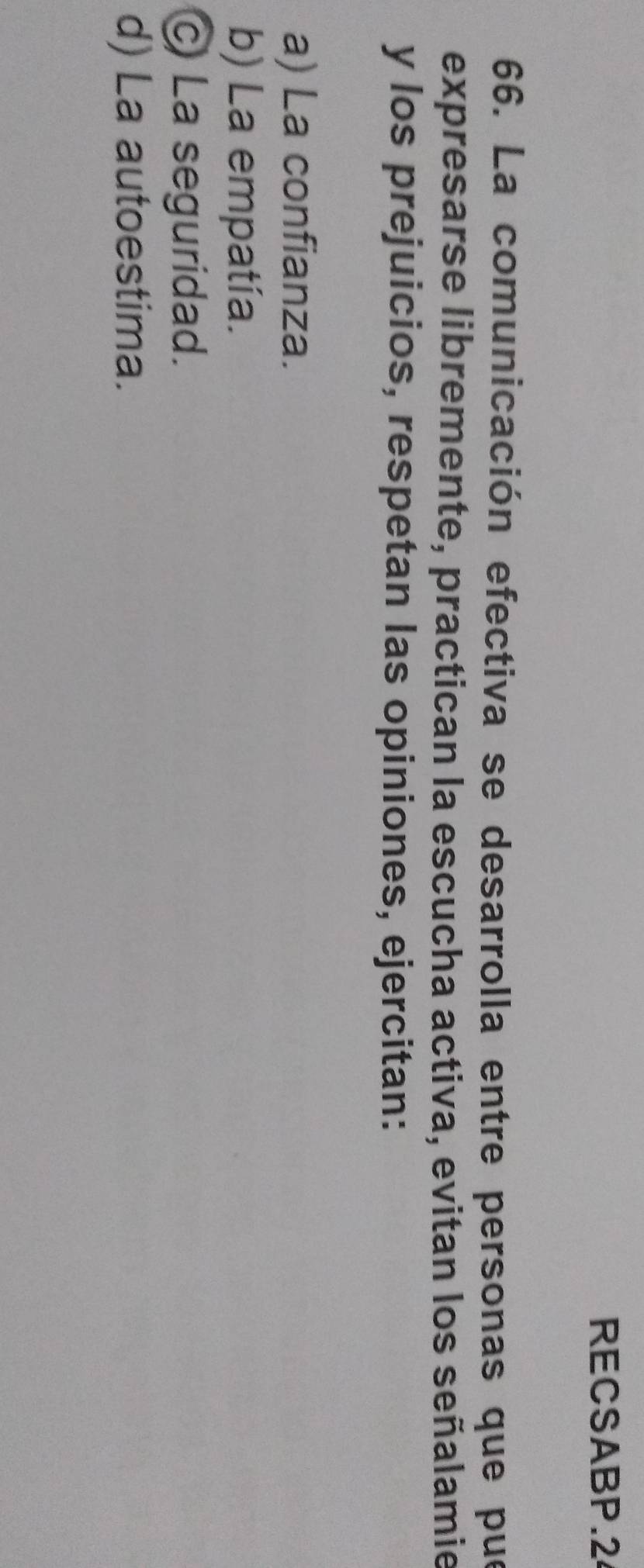 RECSABP.2
66. La comunicación efectiva se desarrolla entre personas que pue
expresarse libremente, practican la escucha activa, evitan los señalamie
y los prejuicios, respetan las opiniones, ejercitan:
a) La confianza.
b) La empatía.
C La seguridad.
d) La autoestima.