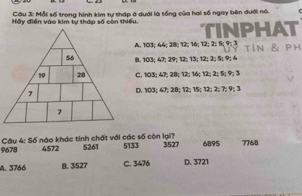 Mỗi số trong hình kim tự tháp ở dưới là tổng của hai số ngay bên dưới nó.
Hãy điển vào kim tự tháp số còn thiếu. TINPHAT
A. 103; 44; 28; 12; 16; 12; 2; 5; 9; 3 tín & ph
B. 103; 47; 29; 12; 13; 12; 2; 5; 9; 4
C. 103; 47; 28; 12; 16; 12; 2; 5; 9; 3
D. 103; 47; 28; 12; 15; 12; 2; 7; 9; 3
Câu 4: Số nào khác tính chất với các số còn lại?
9678 4572 5261 5133 3527 6895 7768
A. 3766 B. 3527 C. 3476 D. 3721