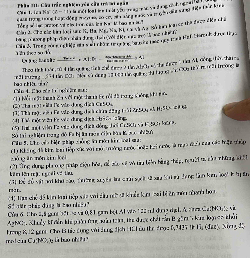 Phần III: Câu trắc nghiệm yêu cầu trả lời ngắn
Câu 1. Ion Na* (Z=11) là một loại ion thiết yếu trong máu và dung dịch ngoại bao 
quan trọng trong ng enzyme, co cơ, cân bằng nước và truyền dẫn xung điện thần kinh.
ổng số hạt proton và electron của ion Na^+ là bao nhiêu?
Câu 2. Cho các kim loại sau: K, Ba, Mg, Na, Ni, Cu và Ag. Số kim loại có thể được điều chế
bằng phương pháp điện phân dung dịch (với điện cực trơ) là bao nhiêu?
Câu 3. Trong công nghiệp sản xuất nhôm từ quặng bauxite theo quy trình Hall Heroult được thực
hiện theo sơ đồ:
Quặng bauxite xrightarrow Tinhche Al_2O_3 Di(nphannongchiy/Diencurchanchi >Al
Theo tính toán, từ 4 tấn quặng tinh chế được 2tar Al_2O_3 và thu được 1 tấn Al, đồng thời thải ra
môi trường 1,574 tấn CO_2. Nếu sử dụng 10 000 tấn quặng thì lượng khí CO_2 thải ra môi trường là
bao nhiêu tấn?
Câu 4. Cho các thí nghiệm sau::
(1) Nối một thanh Zn với một thanh Fe rồi đề trong không khí ẩm.
(2) Thả một viên Fe vào dung dịch CuSO4.
(3) Thả một viên Fe vào dung dịch chứa đồng thời ZnSO_4 và H_2SO_4 loãng.
(4) Thả một viên Fe vào dung dịch H_2SO_4 loãng.
(5) Thả một viên Fe vào dung dịch đồng thời CuSO_4 và H_2SO_4 loãng.
Số thí nghiệm trong đó Fe bị ăn mòn điện hóa là bao nhiêu?
Câu 5. Cho các biện pháp chống ăn mòn kim loại sau:
(1) Không để kim loại tiếp xúc với môi trường nước hoặc hơi nước là mục đích của các biện pháp
chống ăn mòn kim loại.
(2) Ứng dụng phương pháp điện hóa, để bảo vệ vỏ tàu biển bằng thép, người ta hàn những khối
kẽm lên mặt ngoài vỏ tàu.
(3) Để đồ vật nơi khô ráo, thường xuyên lau chùi sạch sẽ sau khi sử dụng làm kim loại ít bị ăn
mòn.
(4) Hạn chế để kim loại tiếp xúc với dầu mỡ sẽ khiến kim loại bị ăn mòn nhanh hơn.
Số biện pháp đúng là bao nhiêu?
Câu 6. Cho 2,8 gam bột Fe và 0,81 gam bột Al vào 100 ml dung dịch A chứa Cu(NO_3)_2 và
AgNO_3 A Khuẩy kĩ đến khi phản ứng hoàn toàn, thu được chất rắn B gồm 3 kim loại có khối
lượng 8,12 gam. Cho B tác dụng với dung dịch HCl dư thu được 0,7437 lít H_2 dkc ). Nồng độ
mol của Cu(NO_3)_2 là bao nhiêu?