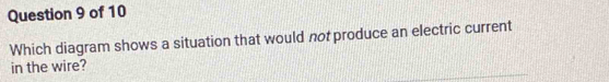 Which diagram shows a situation that would not produce an electric current 
in the wire?