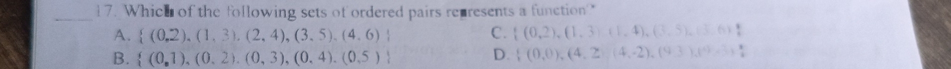Which of the following sets of ordered pairs represents a function?
A.  (0,2),(1,3),(2,4),(3,5),(4,6) C.  (0,2),(1,3),(1,4),(3,5),(3,6)
B.  (0,1),(0,2),(0,3),(0,4),(0,5) D.  (0,0),(4,2),(4,-2),(9,3),(9,3)