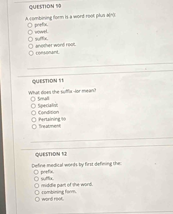 A combining form is a word root plus a(n) ):
prefix.
vowel.
suffix.
another word root.
consonant.
QUESTION 11
What does the suffix -/or mean?
Small
Specialist
Condition
Pertaining to
Treatment
QUESTION 12
Define medical words by first defining the:
prefix.
suffix.
middle part of the word.
combining form.
word root.
