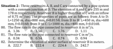 Sisuation 2- Three reservairs A. B. and C are cosnected by a pine system
with a common junction at D. The elevation of A and Care 255 m and
178 m respectively. Reservoir B is higher than that of C with an inflow
/sec. The properties of pipes are as follows: from A to D :
of 0.75m^3. dia = 800 mm f=0.0158 frum D to B L=450m. di L=600
L=1250m
mm. =0.0168 L=1000m, dia=400
80. The flow rate in the pipe connected to reservoir : from D to C B. 1.56 mm. f=0.0168
Ain m^2/s
A. 1.36
81. The flow rate in the pipe consected to reservoir C in C. 1.76 D. 1.11
m^3/t
A. 0.34 B. 0.54
82. Determine the elevation of water surface of reservoir B in meters. C. 224.4 C. 0.74 D. 0.94 D. 242.7
A. 222.7 B. 222.4