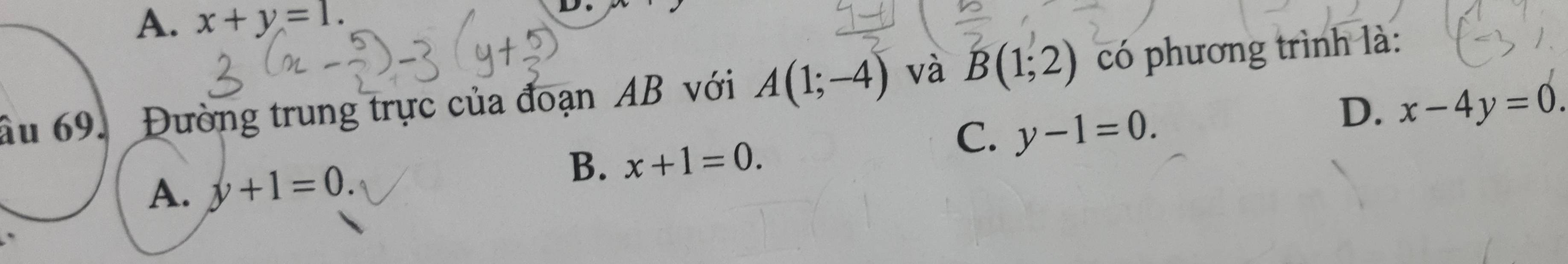 A. x+y=1. 
D.
âu 69. Đường trung trực của đoạn AB với A(1;-4) và B(1;2) có phương trình là:
C. y-1=0.
D. x-4y=0.
A. y+1=0.
B. x+1=0.