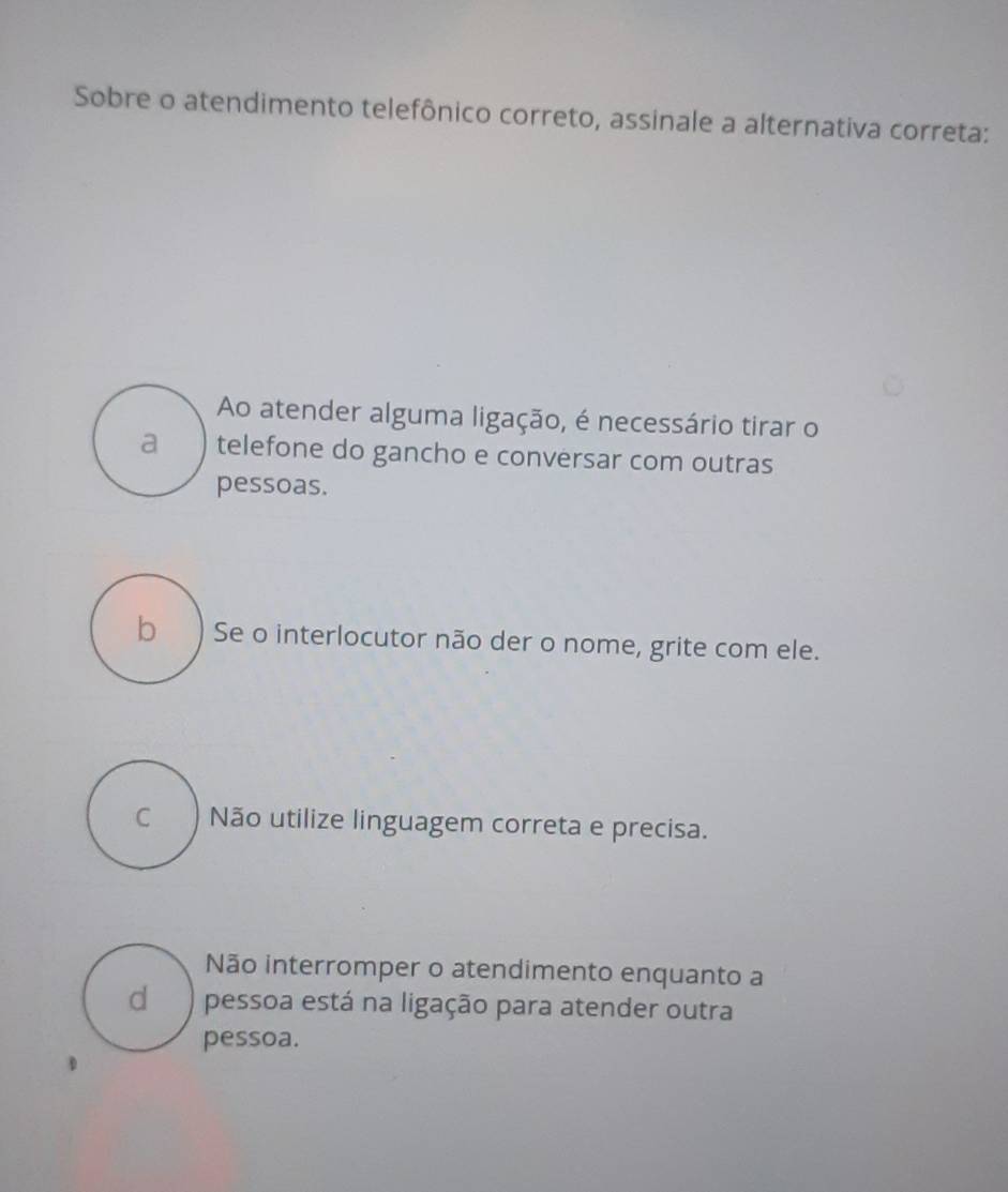 Sobre o atendimento telefônico correto, assinale a alternativa correta:
Ao atender alguma ligação, é necessário tirar o
a telefone do gancho e conversar com outras
pessoas.
b) Se o interlocutor não der o nome, grite com ele.
c ) Não utilize linguagem correta e precisa.
Não interromper o atendimento enquanto a
d ) pessoa está na ligação para atender outra
pessoa.