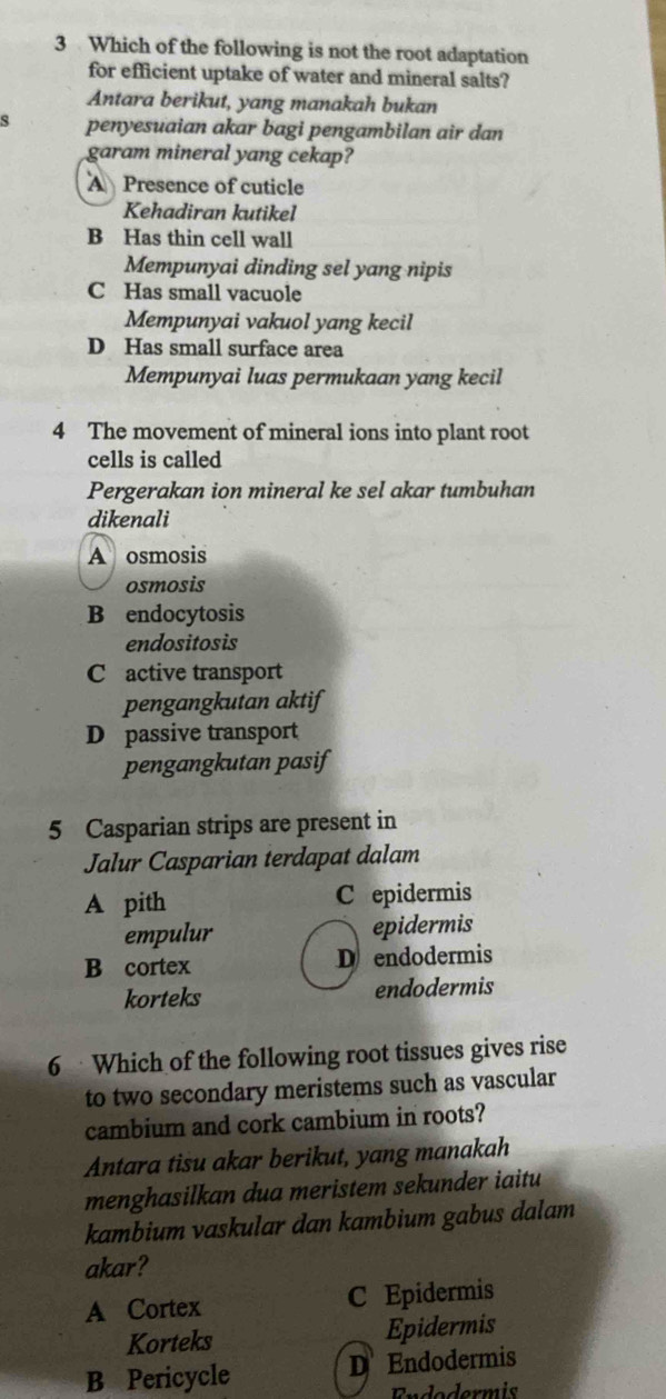 Which of the following is not the root adaptation
for efficient uptake of water and mineral salts?
Antara berikut, yang manakah bukan
s penyesuaian akar bagi pengambilan air dan
garam mineral yang cekap?
A Presence of cuticle
Kehadiran kutikel
B Has thin cell wall
Mempunyai dinding sel yang nipis
C Has small vacuole
Mempunyai vakuol yang kecil
D Has small surface area
Mempunyai luas permukaan yang kecil
4 The movement of mineral ions into plant root
cells is called
Pergerakan ion mineral ke sel akar tumbuhan
dikenali
A osmosis
osmosis
B endocytosis
endositosis
C active transport
pengangkutan aktif
D passive transport
pengangkutan pasif
5 Casparian strips are present in
Jalur Casparian terdapat dalam
A pith C epidermis
empulur epidermis
B cortex D endodermis
korteks endodermis
6 Which of the following root tissues gives rise
to two secondary meristems such as vascular
cambium and cork cambium in roots?
Antara tisu akar berikut, yang manakah
menghasilkan dua meristem sekunder iaitu
kambium vaskular dan kambium gabus dalam
akar?
A Cortex C Epidermis
Korteks Epidermis
B Pericycle D Endodermis
Endodermis