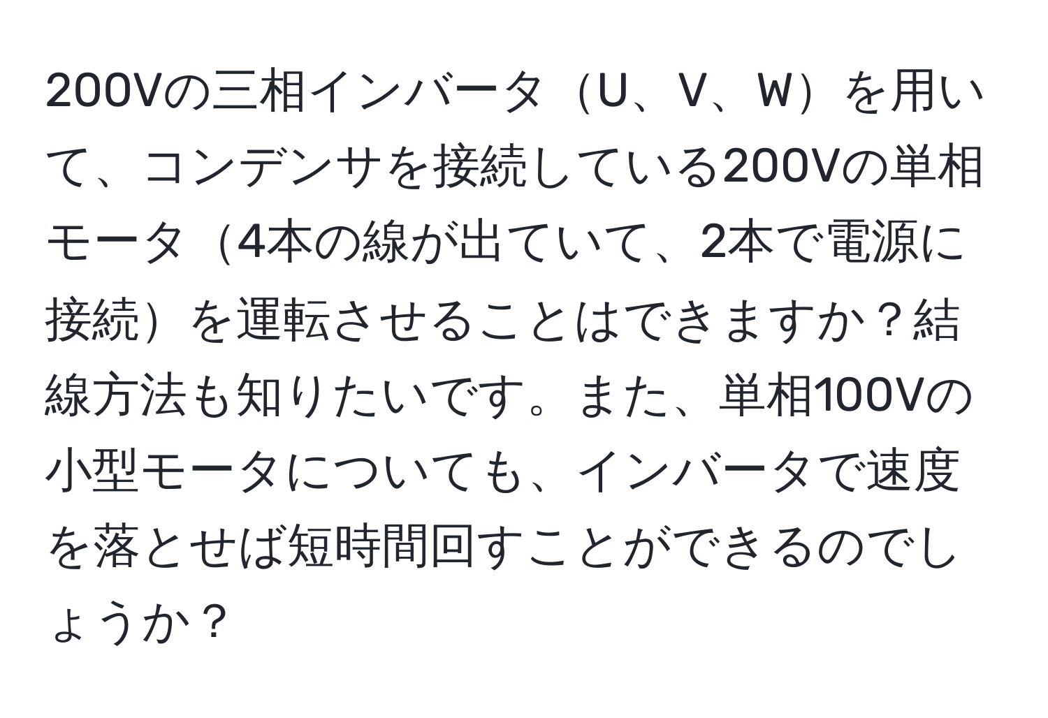 200Vの三相インバータU、V、Wを用いて、コンデンサを接続している200Vの単相モータ4本の線が出ていて、2本で電源に接続を運転させることはできますか？結線方法も知りたいです。また、単相100Vの小型モータについても、インバータで速度を落とせば短時間回すことができるのでしょうか？