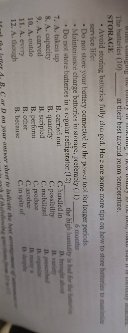 when changing the battery of attaching a new battery to the tool, make sure it is cofrectly anached .
The batteries (10) _at their best around room temperature.
STORAGE
Avoid storing batteries fully charged. Here are some more tips on how to store batteries to maximize
service life:
Do not store your battery connected to the power tool for longer periods.
Maintenance charge batteries in storage, preferably (11) _ 6 months
Do not store batteries in a regular refrigerator (12) _the high humidity is bad for the batteries.
7. A. taken up B. carried out C. handled in D. brought about
8. A. capacity B. quantity C. possibility
D. variety
9. A. carved B. scripted C. mobilized D. prescribed
10. A. outdo B. perform C. produce
D. organize
D. many a
B. other
11. A. every C. another
12. A. though C. in spite of
D. despite
B. because
te letter A. B. C or D on your answer sheet to indicate the best arrangement of ar 
each of thefollowing questions from 13 m