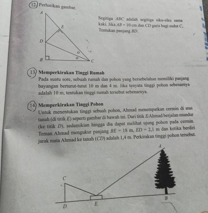 Perhatikan gambar.
Segitiga ABC adalah segitiga siku-siku sama
kaki. Jika AB=10cm dan CD garis bagi sudut C,
Tentukan panjang BD.
13 Memperkirakan Tinggi Rumah
Pada suatu sore, sebuah rumah dan pohon yang bersebelahan memiliki panjang
bayangan berturut-turut 10 m dan 4 m. Jika tenyata tinggi pohon sebenarnya
adalah 10 m, tentukan tinggi rumah tersebut sebenarnya.
14) Memperkirakan Tinggi Pohon
Untuk menentukan tinggi sebuah pohon, Ahmad menempatkan cermin di atas
tanah (di titik E) seperti gambar di bawah ini. Dari titik & Ahmad berjalan mundur
(ke titik D), sedemikian hingga dia dapat melihat ujung pohon pada cermin.
Teman Ahmad mengukur panjang BE=18m, ED=2,1m dan ketika berdiri
jarak mata Ahmad ke tanah (CD) adalah 1,4 m. Perkirakan tinggi pohon tersebut.
A
C
B
D E