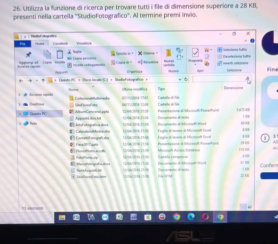Utilizza la funzione di ricerca per trovare tutti i file di dimensione superiore a 28 KB,
presenti nella cartella "StudioFotografico". Al termine premi Invio.
0
StudioFotografico
File Home Condividi Visualizza
Seleziona tutto
Taglia  Sposta in Elimina
W Copia percorso Deseleziona tutto
Aggiungi ad Copia Incolla Nuova
Accesso rapido ^ Incolla collegamento  Copia in Rinomina cartella Proprietà Inverti selezione
Appunti Organizza Nuovo Apri Seleziona Fine
> Questo PC > Disco locale (C:) > StudioFotografico
Nome Ultima modifica Tipo Dimensione
Accesso rapido Cartella di file
CollezioneMultimedía 07/11/2016 17:01
 OneDrive SitoFloresFoto 04/11/2016 12:04 Cartella di file
> Questo PC AlbumConcorso.pptx 12/04/2016 21:58 Presentazione di Microsoft PowerPoint 5.673 KB
AppuntiLibro.txt 12/04/2016 21:58 Documento di testo 1 KB
> Rete ArteFotografica.docx 12/04/2016 21:58 Documento di Microsoft Word 68 KB
€ CalendarioMostre.xlsx 12/04/2016 21:58 Foglio di lavoro di Microsoft Excel 8 KB
€ ContattiFotografi.xlsx 12/04/2016 21:58 Foglio di lavoro di Microsoft Excel 8 KB i 3
€= Fiera2017,pptx 12/04/2016 21:58 Presentazione di Microsoft PowerPoint 29 KB All
d FloresPhoto.accdb 12/04/2016 21:58 Microsoft Accèss Database 316 K8 au
FotoFlores,zip 12/04/2016 21:58 Cartella compressa 4 KB
Macrofotografia.docx 12/04/2016 21:58 Documento di Microsoft Word 61 KB Confern
NoteAcquisti.txt 12/04/2016 21:58 Documento di testo 1 KB
@ SitoFloresFoto.htm 12/04/2016 21:58 File HTM 22 KB
13 elementi